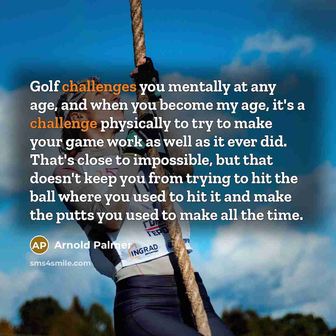 “Golf challenges you mentally at any age, and when you become my age, it's a challenge physically to try to make your game work as well as it ever did. That's close to impossible, but that doesn't keep you from trying to hit the ball where you used to hit it and make the putts you used to make all…” quote by Arnold Palmer