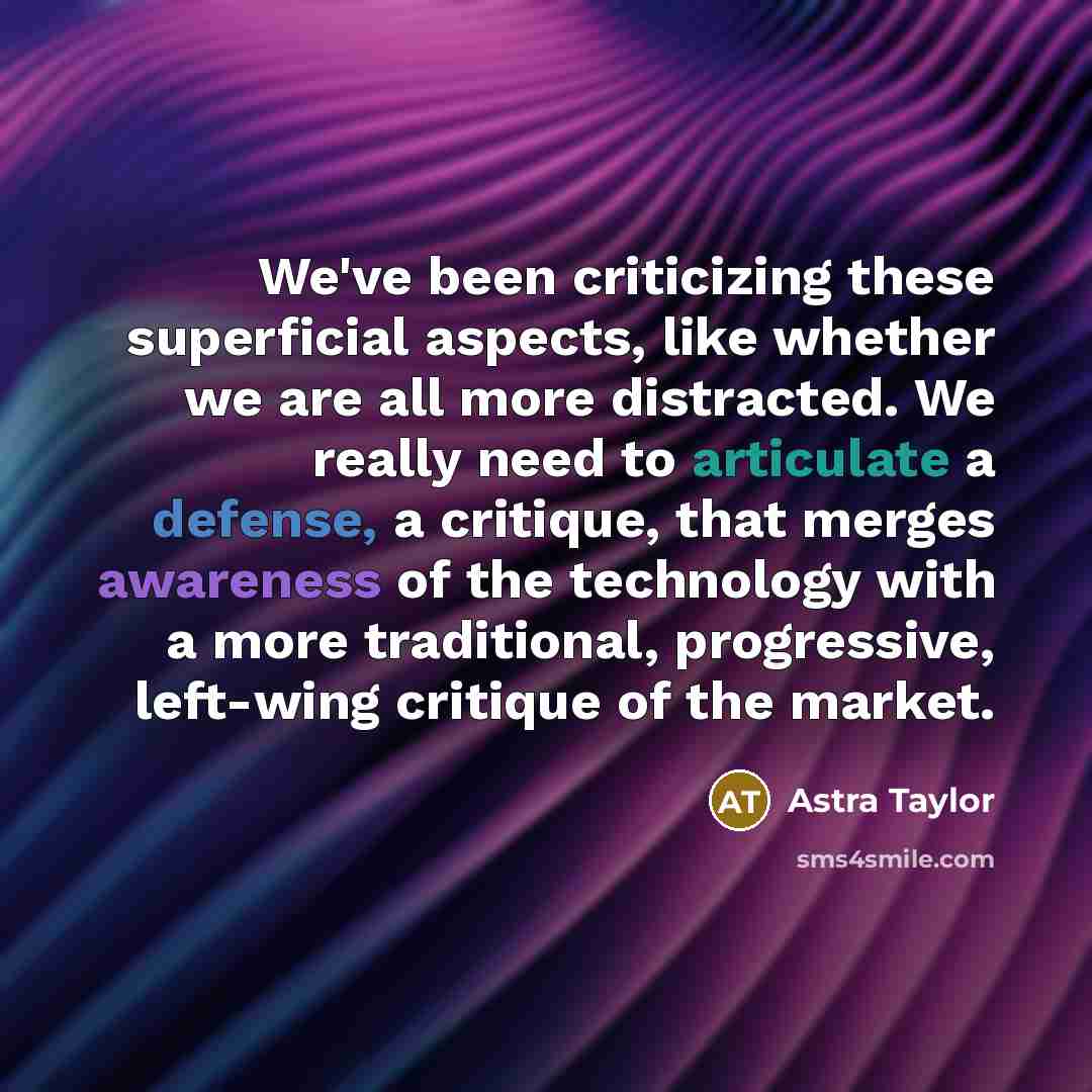 “We've been criticizing these superficial aspects, like whether we are all more distracted. We really need to articulate a defense, a critique, that merges awareness of the technology with a more traditional, progressive, left-wing critique of the market.” quote by Astra Taylor