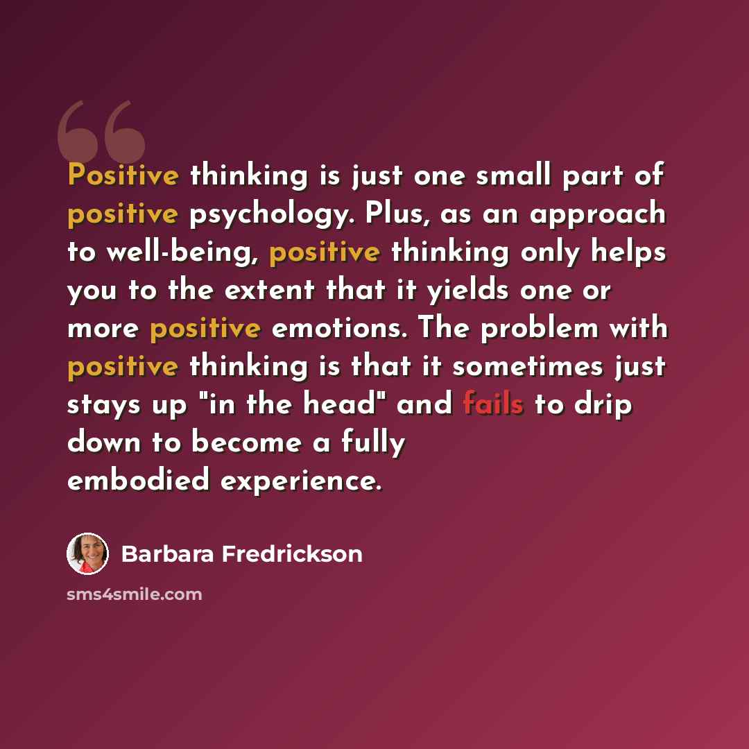 “Positive thinking is just one small part of positive psychology. Plus, as an approach to well-being, positive thinking only helps you to the extent that it yields one or more positive emotions. The problem with positive thinking is that it sometimes just stays up "in the head" and fails to drip…” quote by Barbara Fredrickson