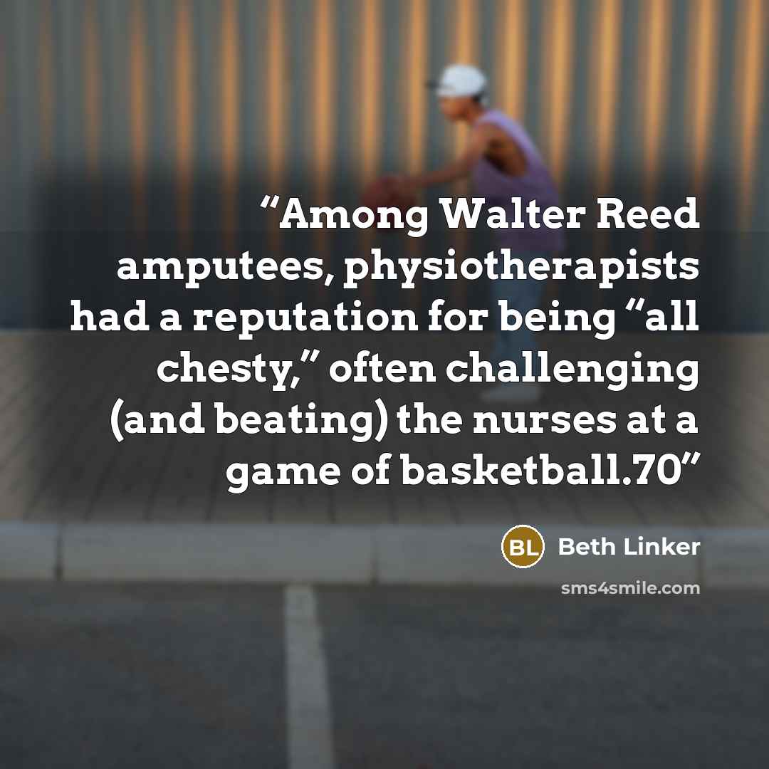 “Among Walter Reed amputees, physiotherapists had a reputation for being “all chesty,” often challenging (and beating) the nurses at a game of basketball.70” quote by Beth Linker