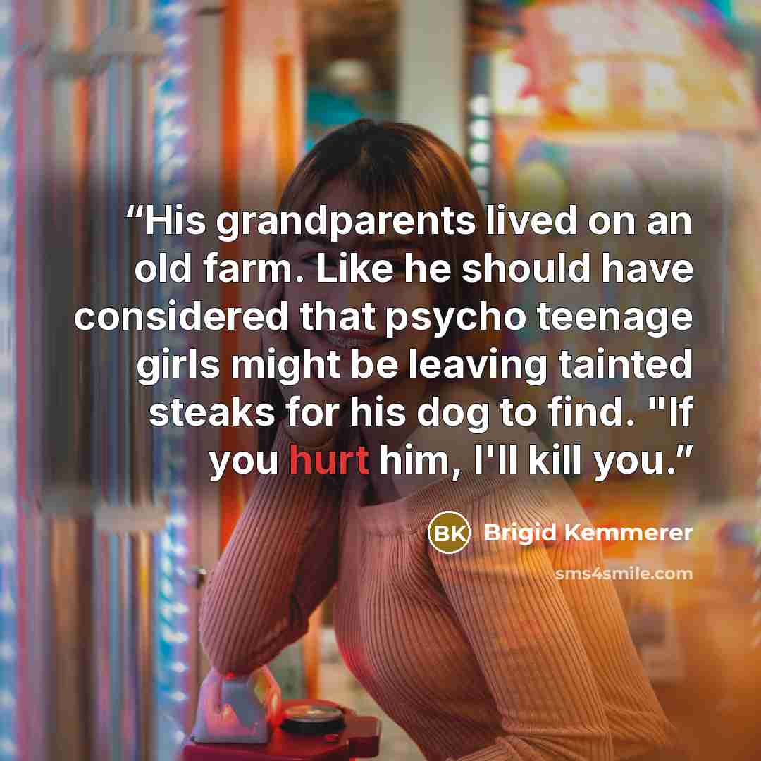 “His grandparents lived on an old farm. Like he should have considered that psycho teenage girls might be leaving tainted steaks for his dog to find. "If you hurt him, I'll kill you.” quote by Brigid Kemmerer