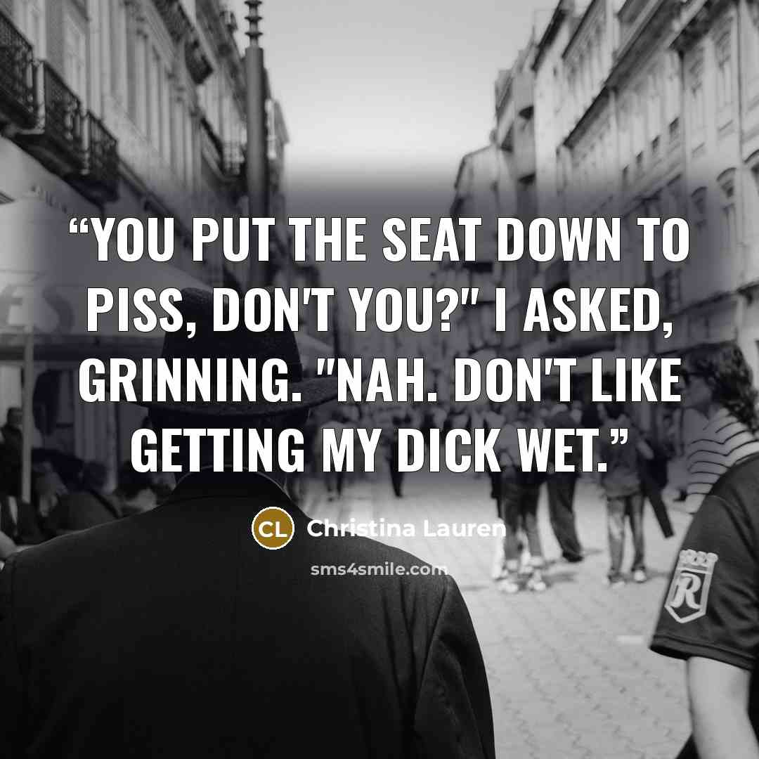 “you put the seat down to piss, don't you?" I asked, grinning. "Nah. Don't like getting my dick wet.” quote by Christina Lauren