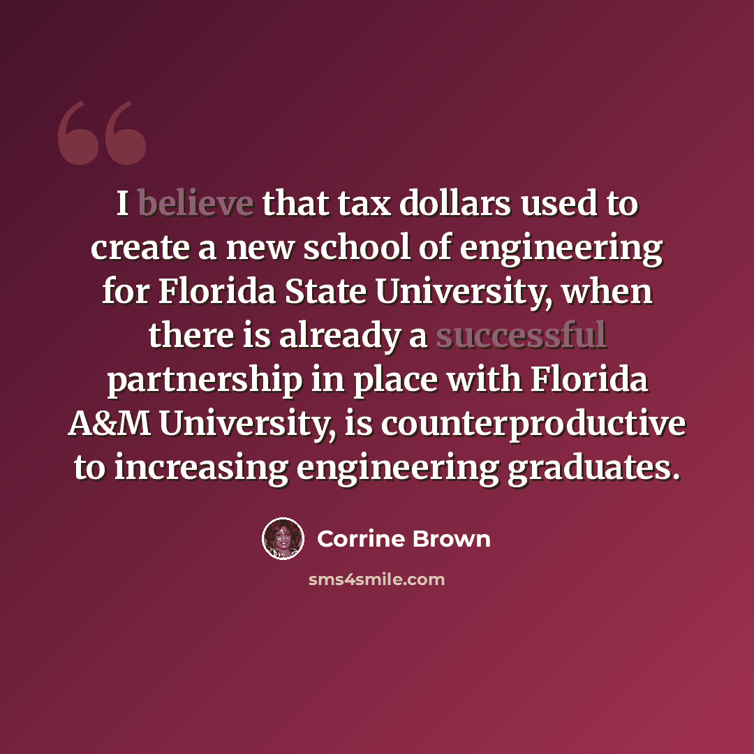 “I believe that tax dollars used to create a new school of engineering for Florida State University, when there is already a successful partnership in place with Florida A&M University, is counterproductive to increasing engineering graduates.” quote by Corrine Brown