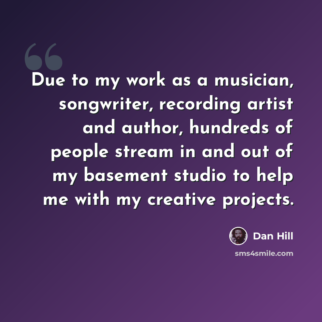 “Due to my work as a musician, songwriter, recording artist and author, hundreds of people stream in and out of my basement studio to help me with my creative projects.” quote by Dan Hill