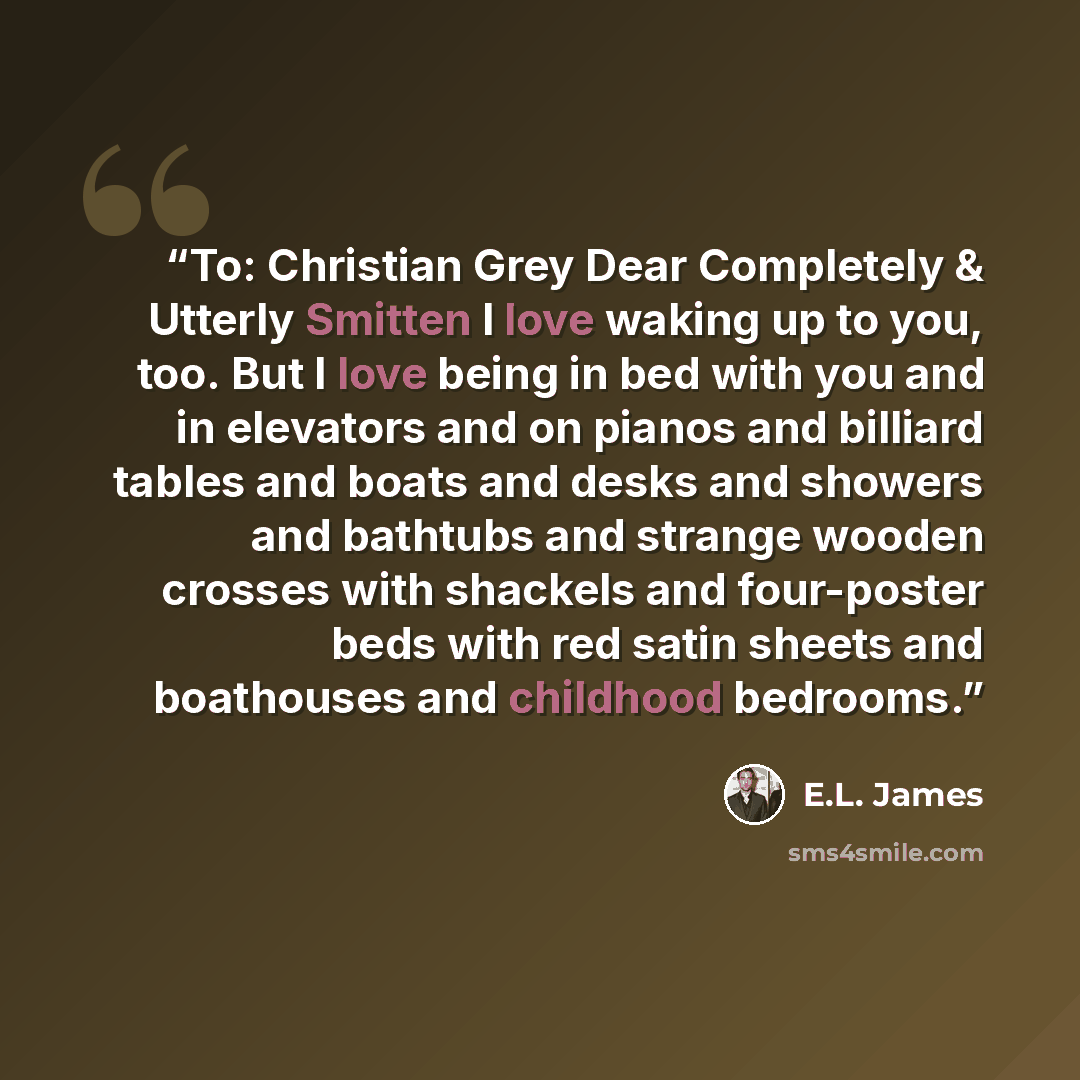 “To: Christian Grey Dear Completely & Utterly Smitten I love waking up to you, too. But I love being in bed with you and in elevators and on pianos and billiard tables and boats and desks and showers and bathtubs and strange wooden crosses with shackels and four-poster beds with red satin sheets…” quote by E.L. James