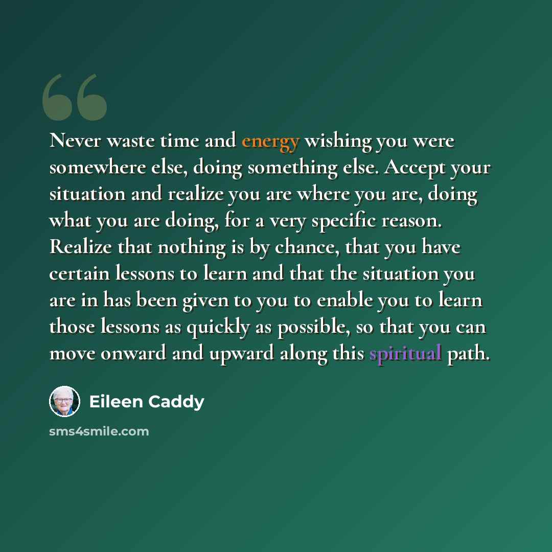 “Never waste time and energy wishing you were somewhere else, doing something else. Accept your situation and realize you are where you are, doing what you are doing, for a very specific reason. Realize that nothing is by chance, that you have certain lessons to learn and that the situation you are…” quote by Eileen Caddy