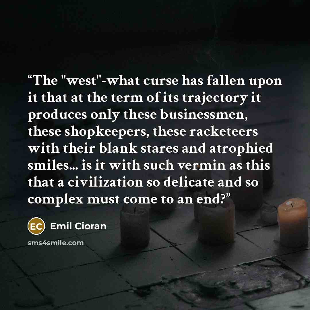 “The "west"-what curse has fallen upon it that at the term of its trajectory it produces only these businessmen, these shopkeepers, these racketeers with their blank stares and atrophied smiles... is it with such vermin as this that a civilization so delicate and so complex must come to an end?” quote by Emil Cioran
