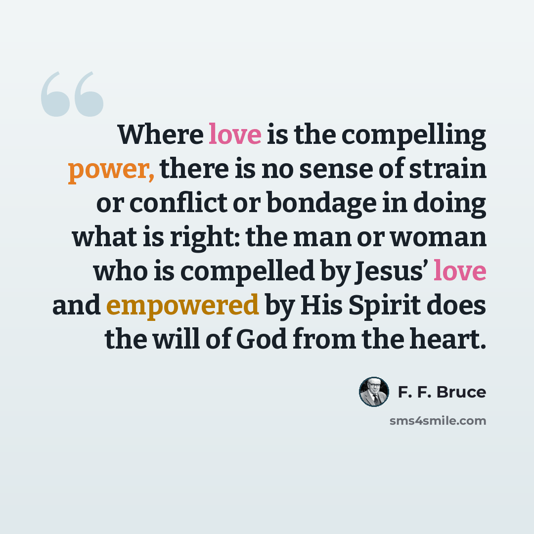 “Where love is the compelling power, there is no sense of strain or conflict or bondage in doing what is right: the man or woman who is compelled by Jesus’ love and empowered by His Spirit does the will of God from the heart.” quote by F. F. Bruce