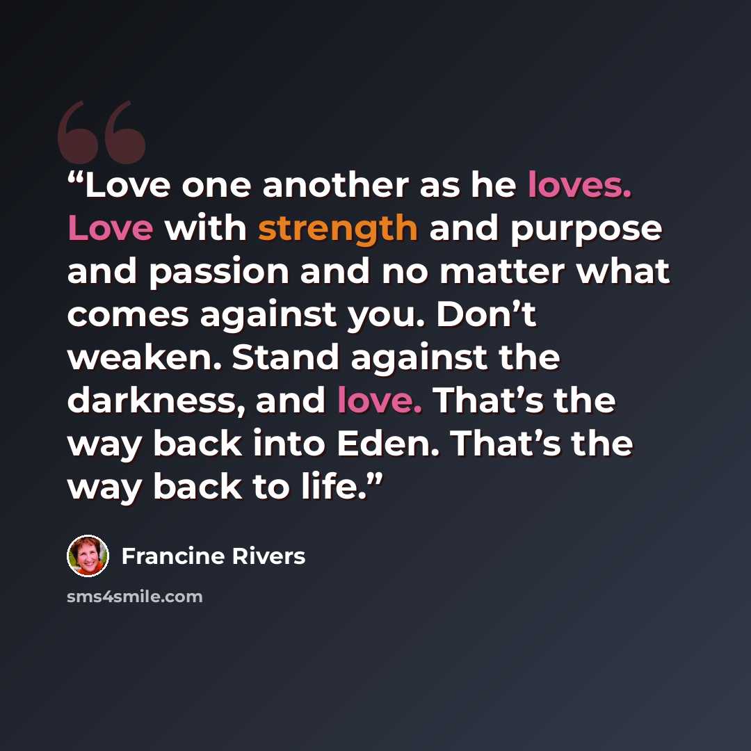 “Love one another as he loves. Love with strength and purpose and passion and no matter what comes against you. Don’t weaken. Stand against the darkness, and love. That’s the way back into Eden. That’s the way back to life.” quote by Francine Rivers