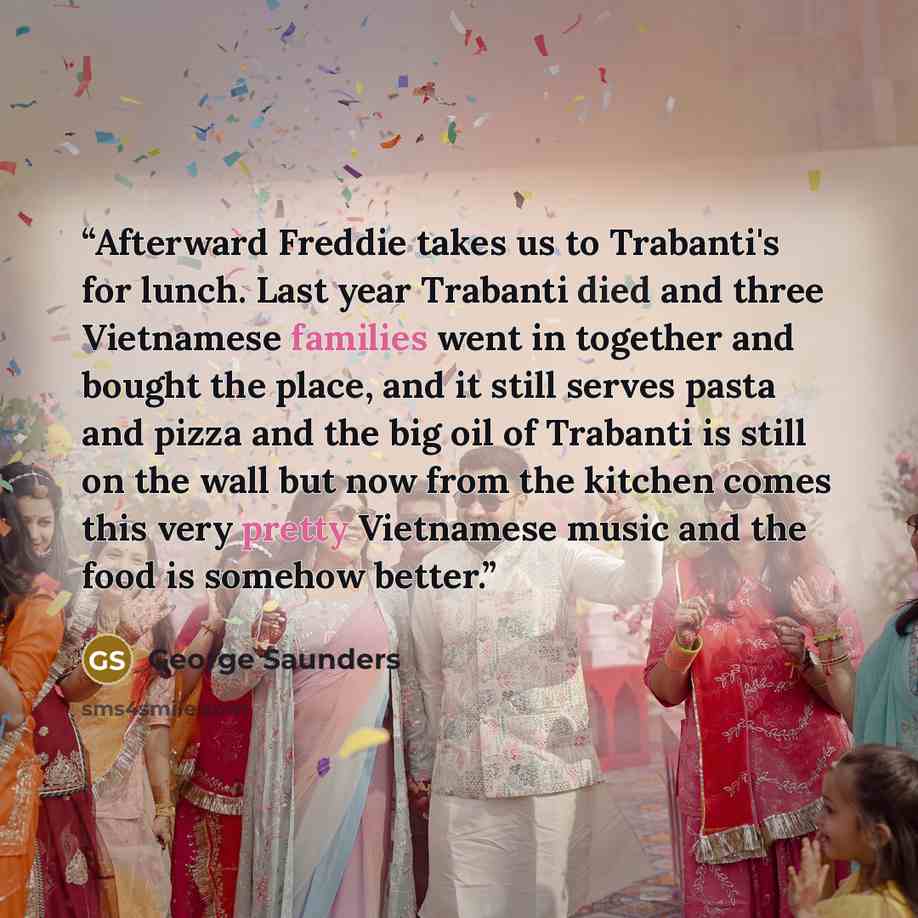 “Afterward Freddie takes us to Trabanti's for lunch. Last year Trabanti died and three Vietnamese families went in together and bought the place, and it still serves pasta and pizza and the big oil of Trabanti is still on the wall but now from the kitchen comes this very pretty Vietnamese music and…” quote by George Saunders