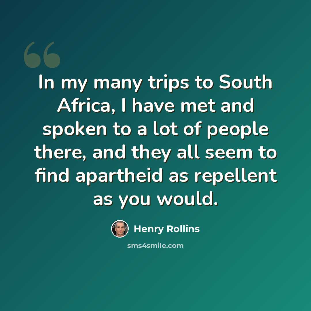 “In my many trips to South Africa, I have met and spoken to a lot of people there, and they all seem to find apartheid as repellent as you would.” quote by Henry Rollins