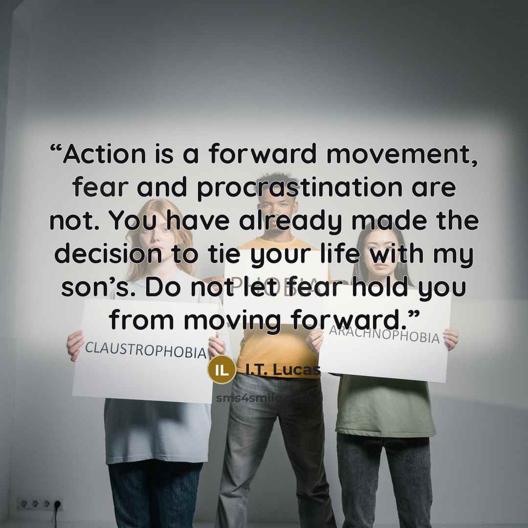 “Action is a forward movement, fear and procrastination are not. You have already made the decision to tie your life with my son’s. Do not let fear hold you from moving forward.” quote by I.T. Lucas