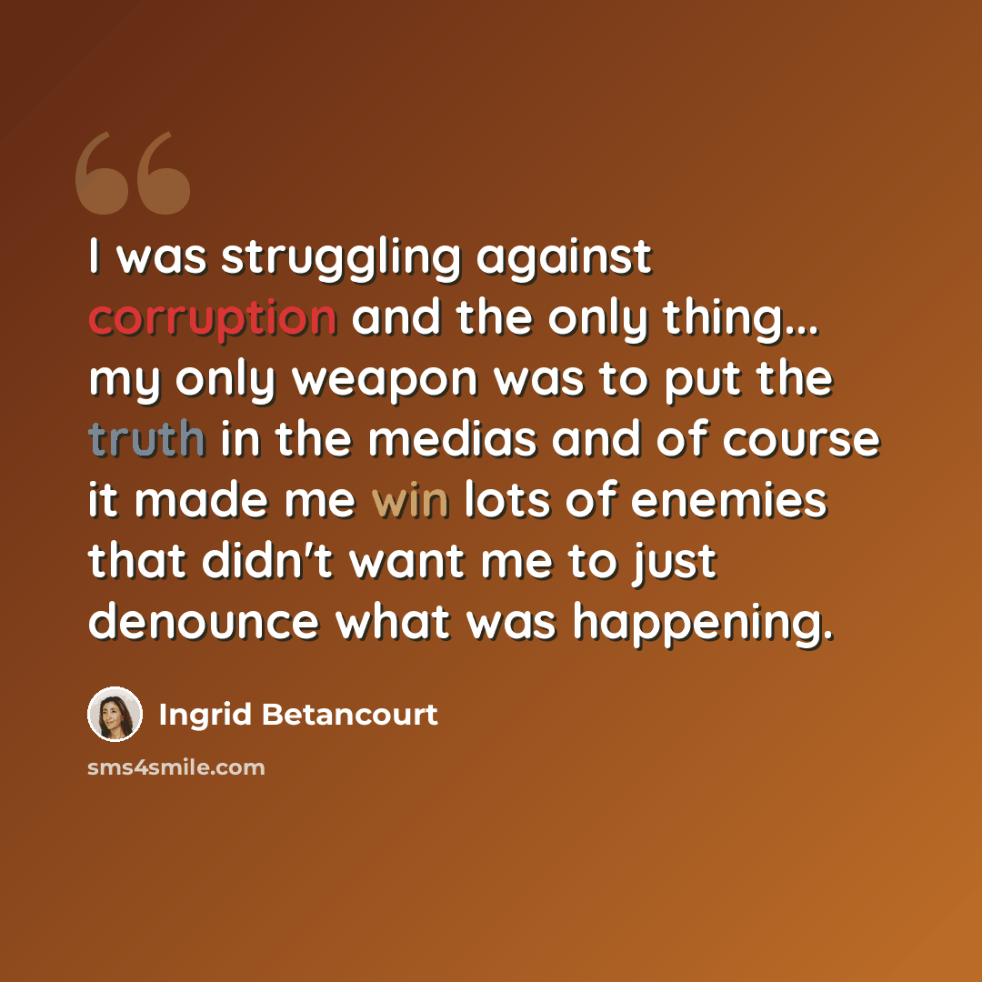 “I was struggling against corruption and the only thing... my only weapon was to put the truth in the medias and of course it made me win lots of enemies that didn't want me to just denounce what was happening.” quote by Ingrid Betancourt