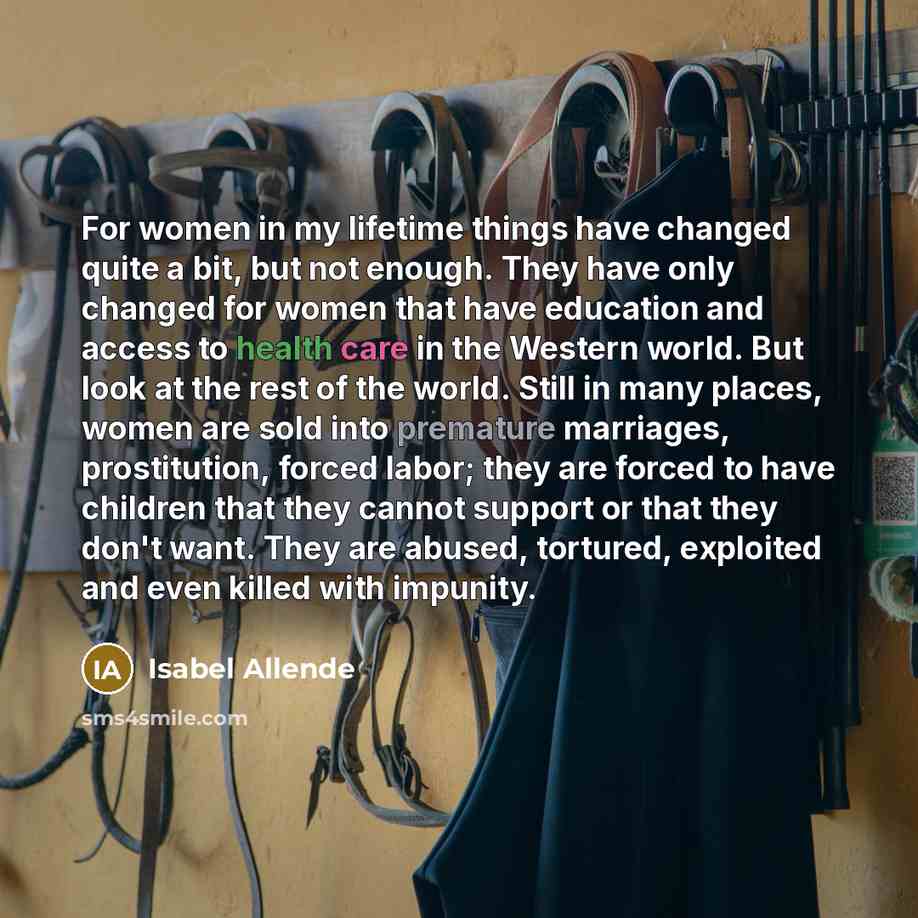 “For women in my lifetime things have changed quite a bit, but not enough. They have only changed for women that have education and access to health care in the Western world. But look at the rest of the world. Still in many places, women are sold into premature marriages, prostitution, forced…” quote by Isabel Allende