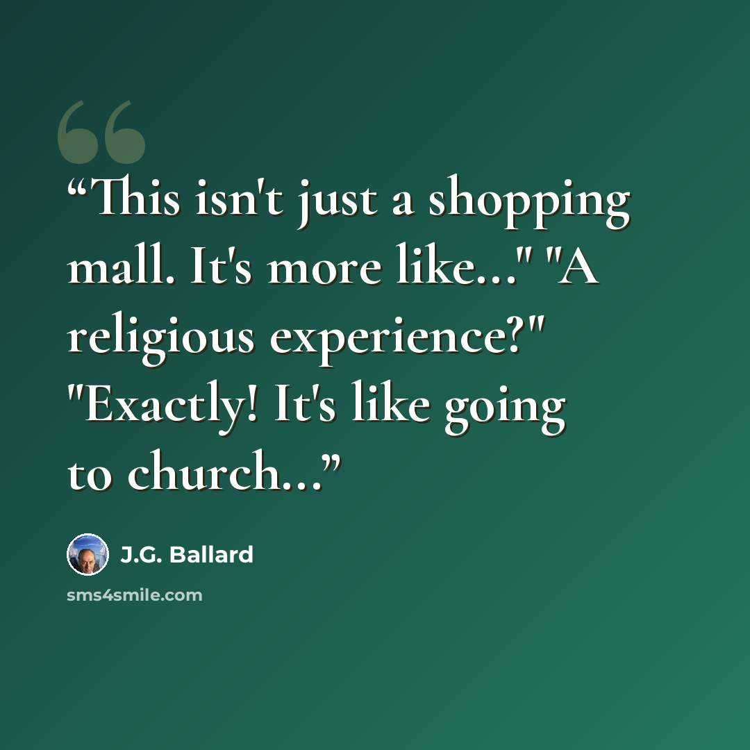 “This isn't just a shopping mall. It's more like..." "A religious experience?" "Exactly! It's like going to church...” quote by J.G. Ballard