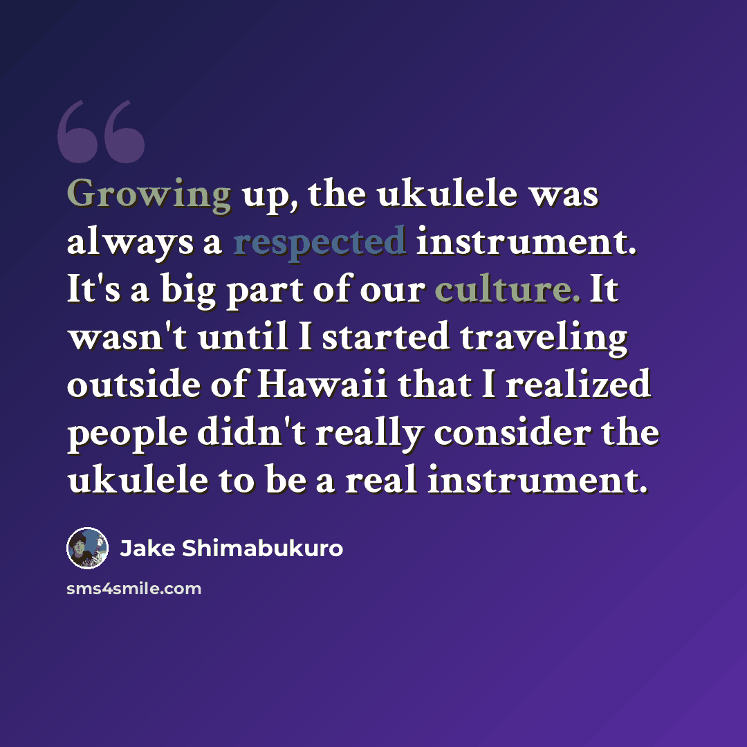 “Growing up, the ukulele was always a respected instrument. It's a big part of our culture. It wasn't until I started traveling outside of Hawaii that I realized people didn't really consider the ukulele to be a real instrument.” quote by Jake Shimabukuro