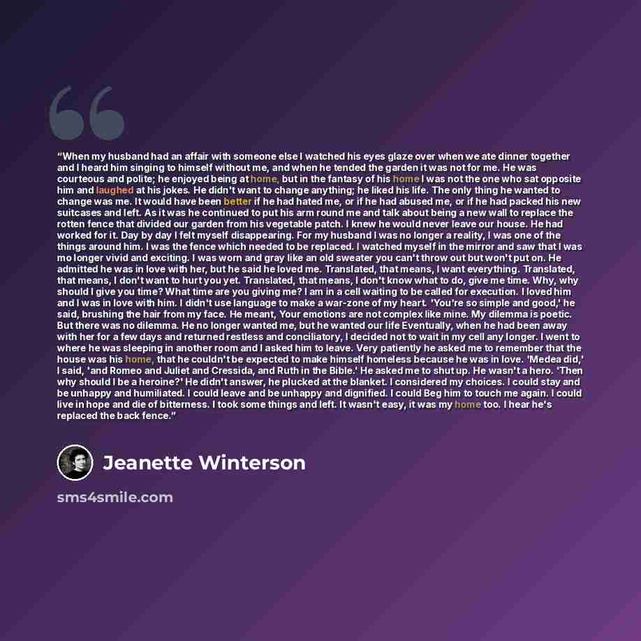 “When my husband had an affair with someone else I watched his eyes glaze over when we ate dinner together and I heard him singing to himself without me, and when he tended the garden it was not for me. He was courteous and polite; he enjoyed being at home, but in the fantasy of his home I was not…” quote by Jeanette Winterson