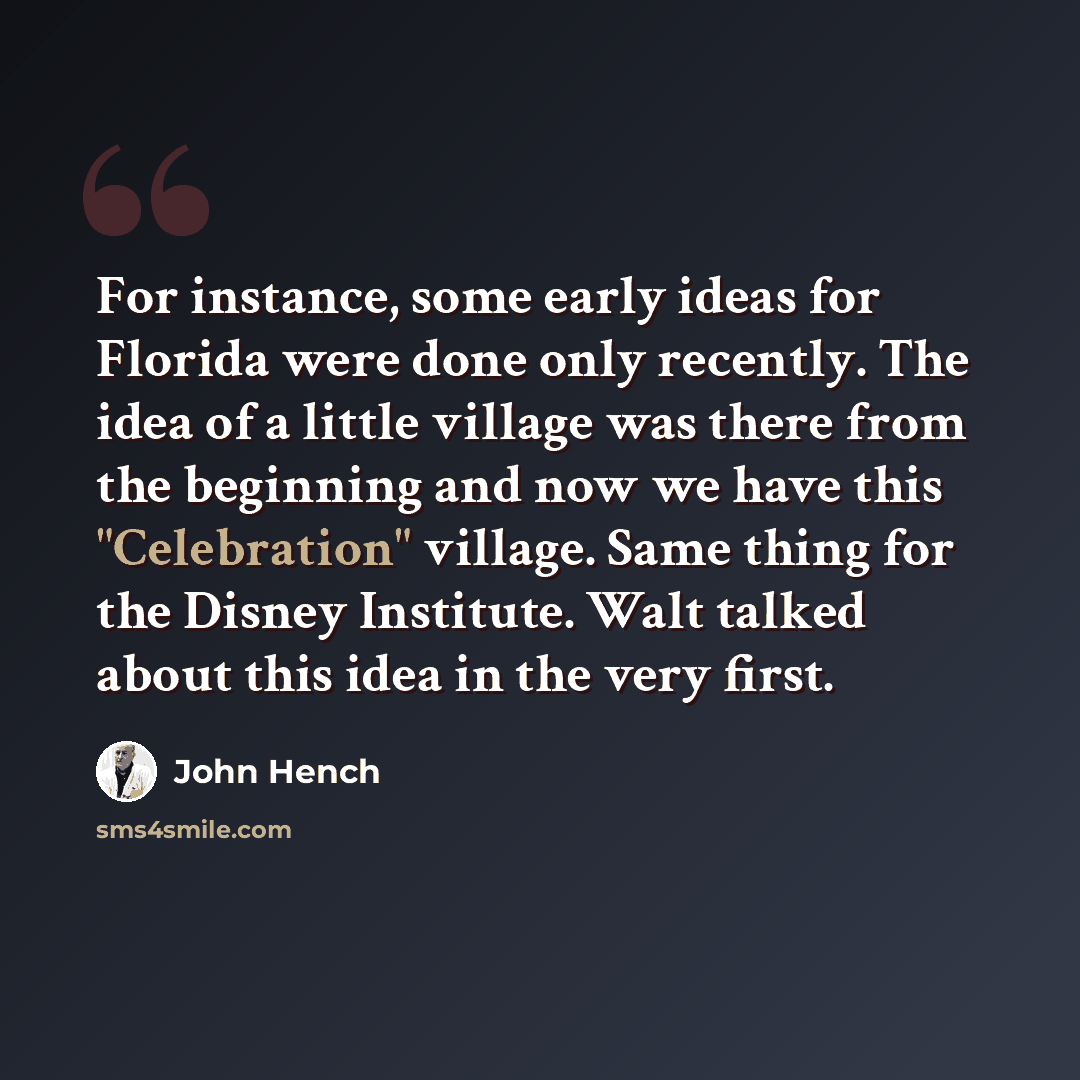 “For instance, some early ideas for Florida were done only recently. The idea of a little village was there from the beginning and now we have this "Celebration" village. Same thing for the Disney Institute. Walt talked about this idea in the very first.” quote by John Hench