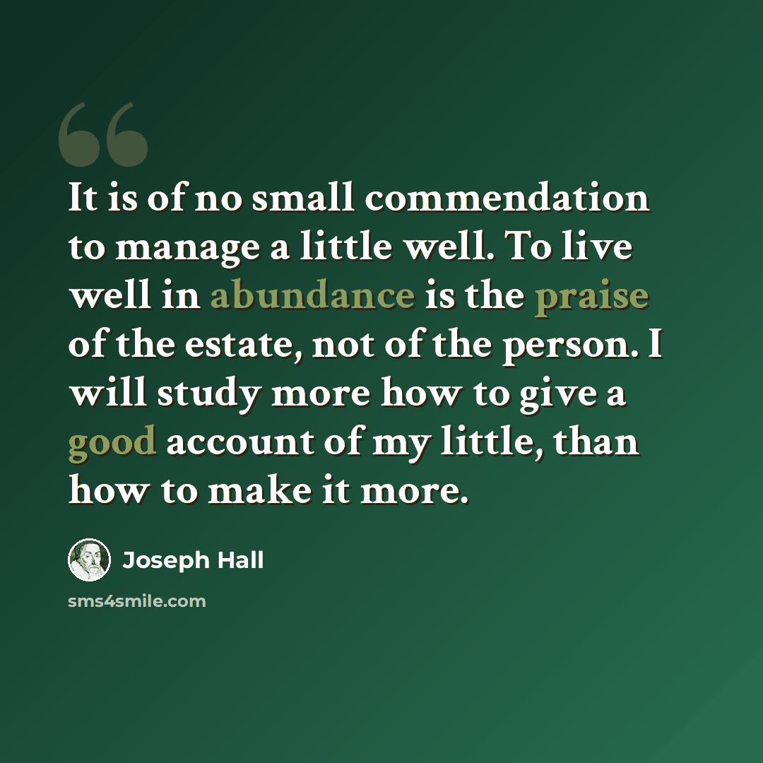 “It is of no small commendation to manage a little well. To live well in abundance is the praise of the estate, not of the person. I will study more how to give a good account of my little, than how to make it more.” quote by Joseph Hall