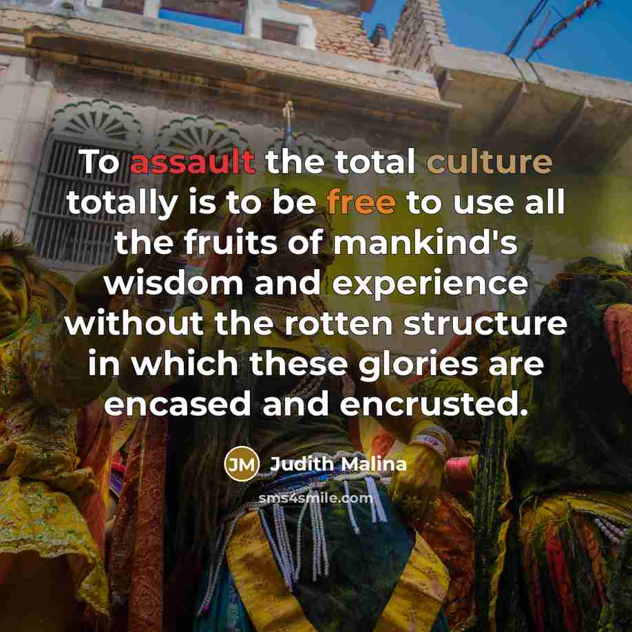 “To assault the total culture totally is to be free to use all the fruits of mankind's wisdom and experience without the rotten structure in which these glories are encased and encrusted.” quote by Judith Malina
