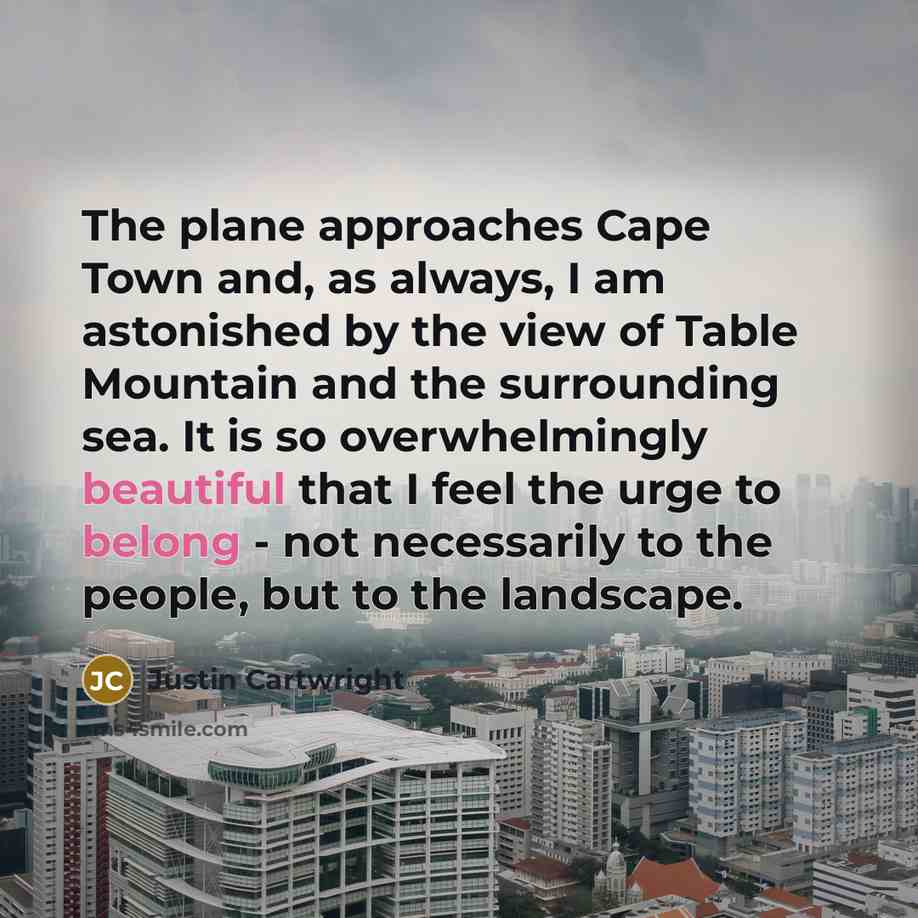 “The plane approaches Cape Town and, as always, I am astonished by the view of Table Mountain and the surrounding sea. It is so overwhelmingly beautiful that I feel the urge to belong - not necessarily to the people, but to the landscape.” quote by Justin Cartwright