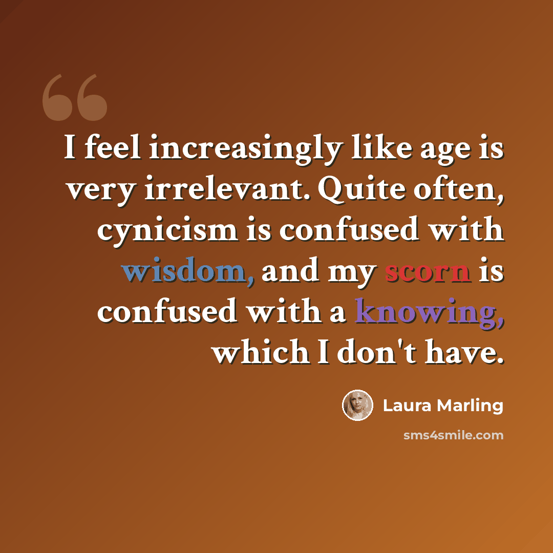 “I feel increasingly like age is very irrelevant. Quite often, cynicism is confused with wisdom, and my scorn is confused with a knowing, which I don't have.” quote by Laura Marling