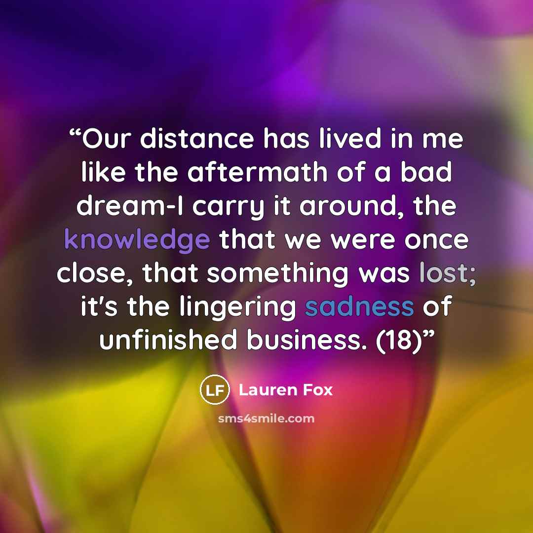 “Our distance has lived in me like the aftermath of a bad dream-I carry it around, the knowledge that we were once close, that something was lost; it's the lingering sadness of unfinished business. (18)” quote by Lauren Fox