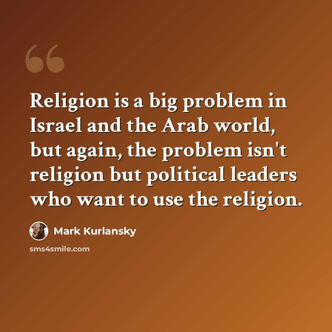 “Religion is a big problem in Israel and the Arab world, but again, the problem isn't religion but political leaders who want to use the religion.” quote by Mark Kurlansky