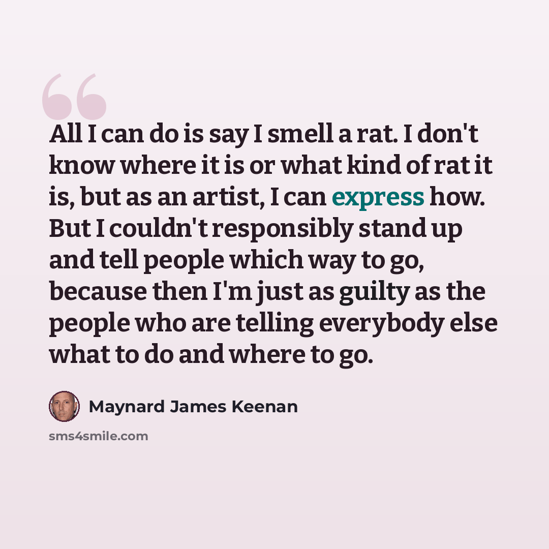 “All I can do is say I smell a rat. I don't know where it is or what kind of rat it is, but as an artist, I can express how. But I couldn't responsibly stand up and tell people which way to go, because then I'm just as guilty as the people who are telling everybody else what to do and where to go.” quote by Maynard James Keenan