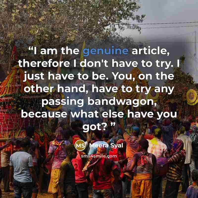 “I am the genuine article, therefore I don't have to try. I just have to be. You, on the other hand, have to try any passing bandwagon, because what else have you got?” quote by Meera Syal