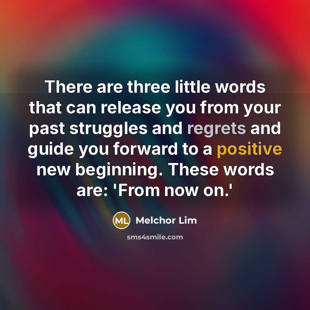 “There are three little words that can release you from your past struggles and regrets and guide you forward to a positive new beginning. These words are: 'From now on.'” quote by Melchor Lim