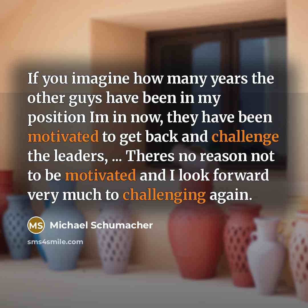 “If you imagine how many years the other guys have been in my position Im in now, they have been motivated to get back and challenge the leaders, ... Theres no reason not to be motivated and I look forward very much to challenging again.” quote by Michael Schumacher