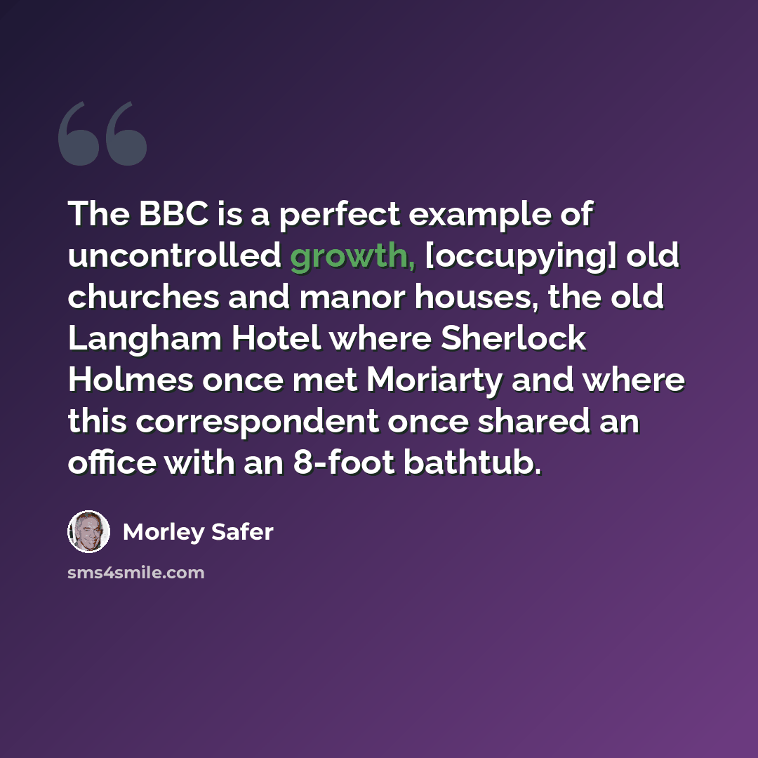 “The BBC is a perfect example of uncontrolled growth, [occupying] old churches and manor houses, the old Langham Hotel where Sherlock Holmes once met Moriarty and where this correspondent once shared an office with an 8-foot bathtub.” quote by Morley Safer
