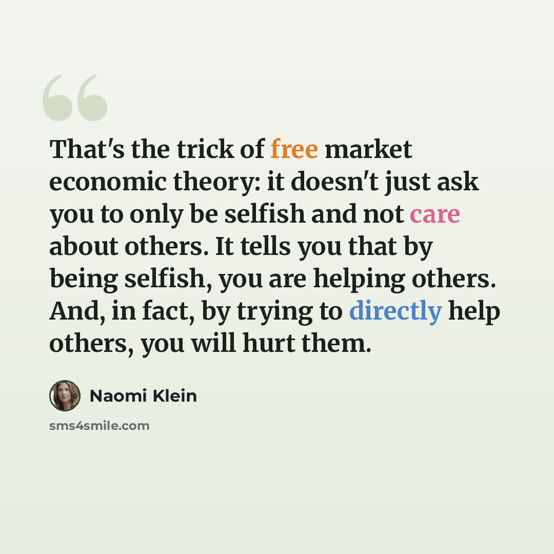 “That's the trick of free market economic theory: it doesn't just ask you to only be selfish and not care about others. It tells you that by being selfish, you are helping others. And, in fact, by trying to directly help others, you will hurt them.” quote by Naomi Klein
