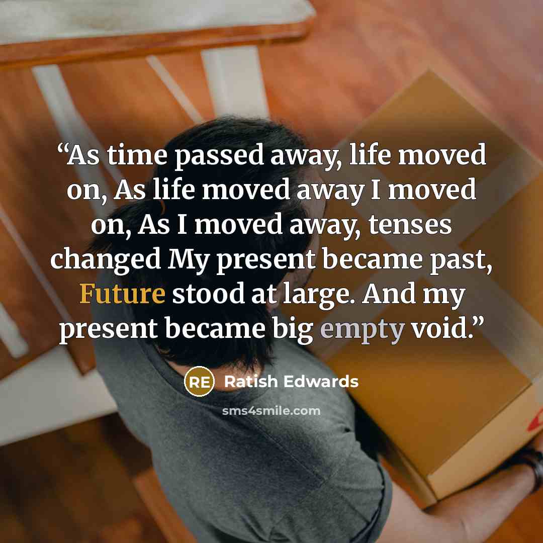 “As time passed away, life moved on, As life moved away I moved on, As I moved away, tenses changed My present became past, Future stood at large. And my present became big empty void.” quote by Ratish Edwards