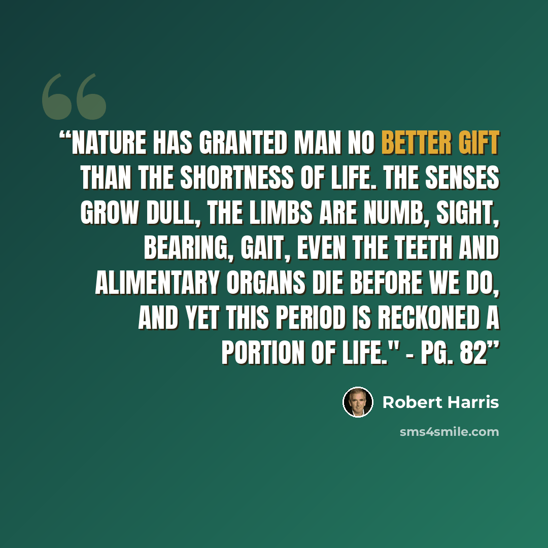“Nature has granted man no better gift than the shortness of life. The senses grow dull, the limbs are numb, sight, bearing, gait, even the teeth and alimentary organs die before we do, and yet this period is reckoned a portion of life." - Pg. 82” quote by Robert Harris