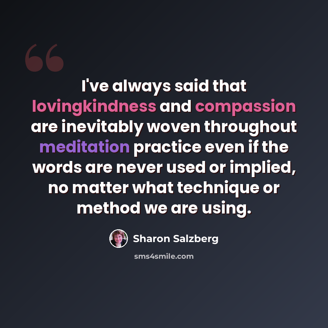 “I've always said that lovingkindness and compassion are inevitably woven throughout meditation practice even if the words are never used or implied, no matter what technique or method we are using.” quote by Sharon Salzberg