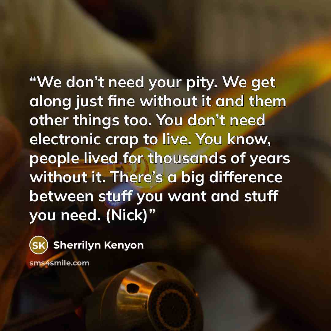 “We don’t need your pity. We get along just fine without it and them other things too. You don’t need electronic crap to live. You know, people lived for thousands of years without it. There’s a big difference between stuff you want and stuff you need. (Nick)” quote by Sherrilyn Kenyon
