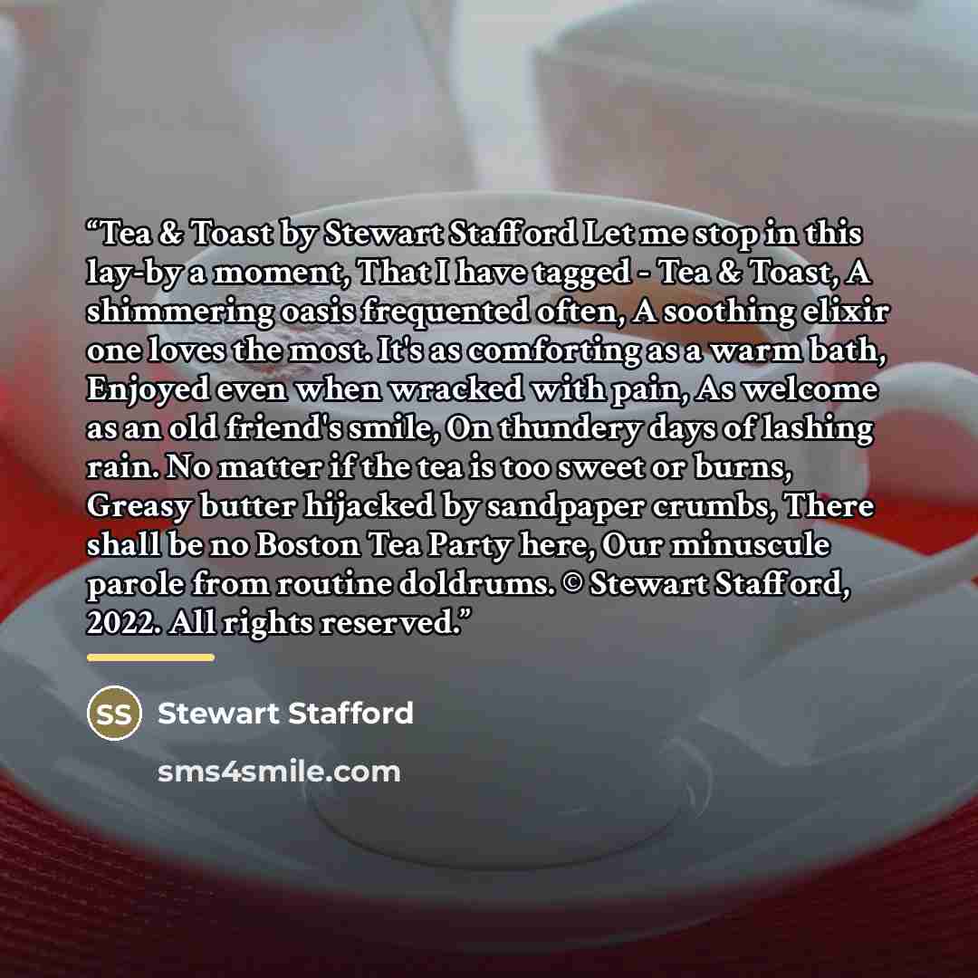 “Tea & Toast by Stewart Stafford Let me stop in this lay-by a moment, That I have tagged - Tea & Toast, A shimmering oasis frequented often, A soothing elixir one loves the most. It's as comforting as a warm bath, Enjoyed even when wracked with pain, As welcome as an old friend's smile, On thundery…” quote by Stewart Stafford