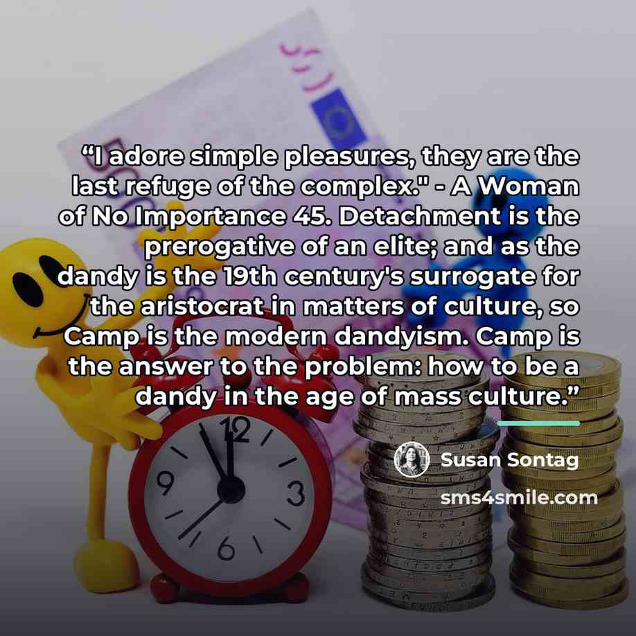 “I adore simple pleasures, they are the last refuge of the complex." - A Woman of No Importance 45. Detachment is the prerogative of an elite; and as the dandy is the 19th century's surrogate for the aristocrat in matters of culture, so Camp is the modern dandyism. Camp is the answer to the…” quote by Susan Sontag
