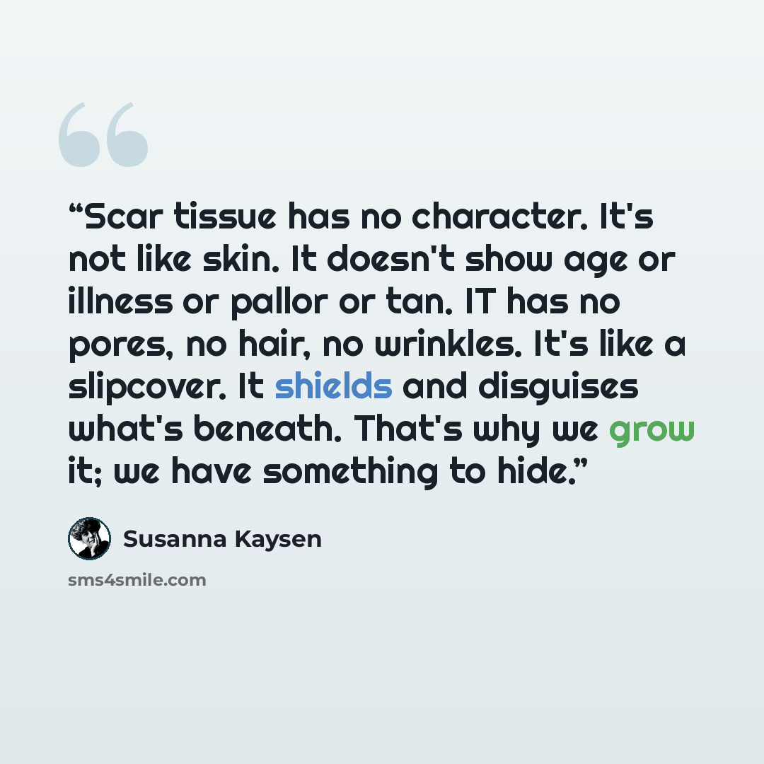 “Scar tissue has no character. It's not like skin. It doesn't show age or illness or pallor or tan. IT has no pores, no hair, no wrinkles. It's like a slipcover. It shields and disguises what's beneath. That's why we grow it; we have something to hide.” quote by Susanna Kaysen