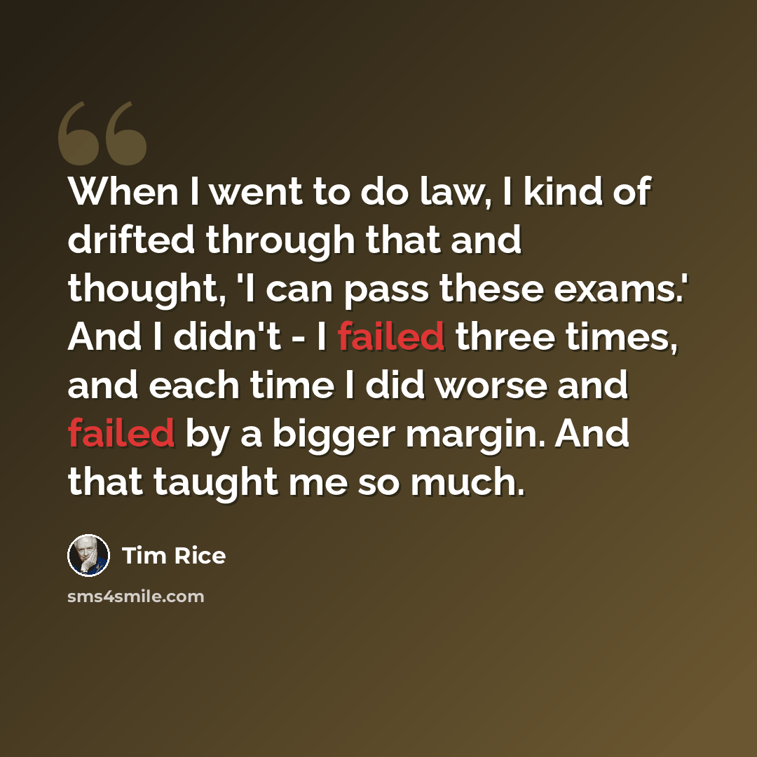 “When I went to do law, I kind of drifted through that and thought, 'I can pass these exams.' And I didn't - I failed three times, and each time I did worse and failed by a bigger margin. And that taught me so much.” quote by Tim Rice