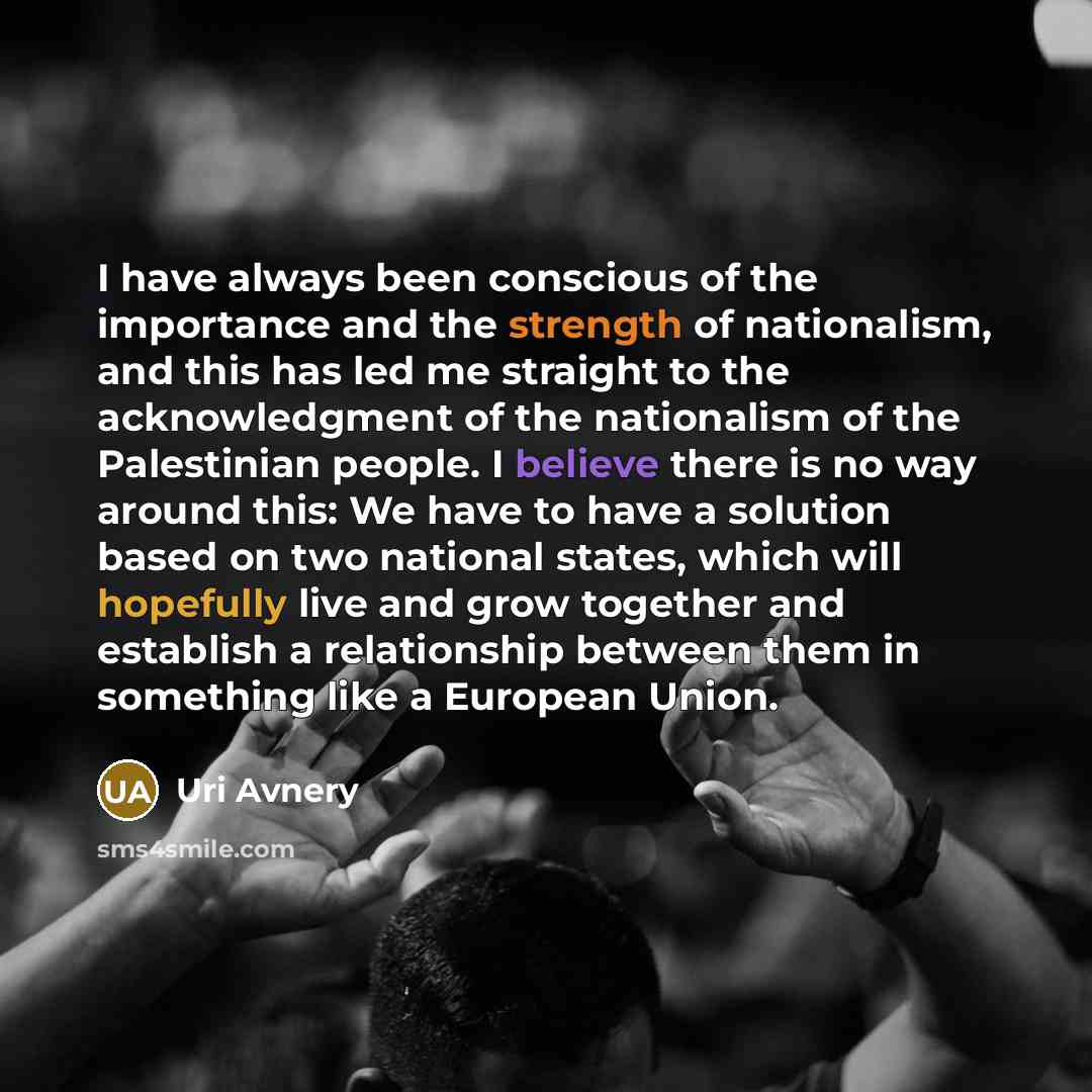 “I have always been conscious of the importance and the strength of nationalism, and this has led me straight to the acknowledgment of the nationalism of the Palestinian people. I believe there is no way around this: We have to have a solution based on two national states, which will hopefully live…” quote by Uri Avnery