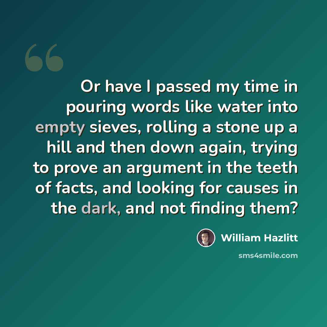 “Or have I passed my time in pouring words like water into empty sieves, rolling a stone up a hill and then down again, trying to prove an argument in the teeth of facts, and looking for causes in the dark, and not finding them?” quote by William Hazlitt
