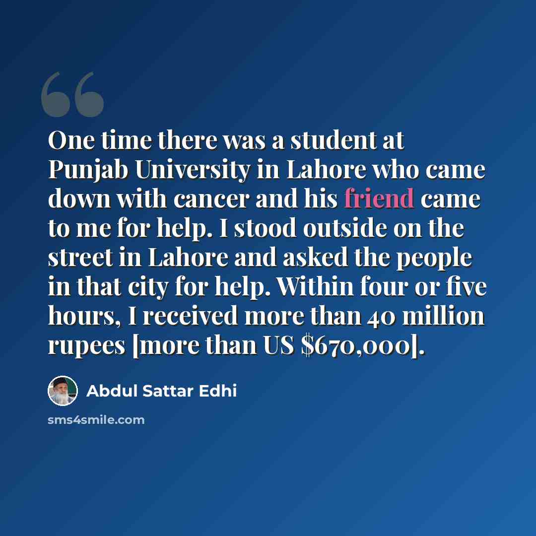 “One time there was a student at Punjab University in Lahore who came down with cancer and his friend came to me for help. I stood outside on the street in Lahore and asked the people in that city for help. Within four or five hours, I received more than 40 million rupees [more than US $670,000].” quote by Abdul Sattar Edhi