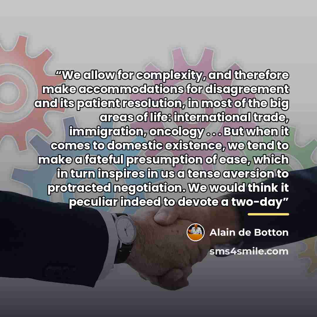 “We allow for complexity, and therefore make accommodations for disagreement and its patient resolution, in most of the big areas of life: international trade, immigration, oncology . . . But when it comes to domestic existence, we tend to make a fateful presumption of ease, which in turn inspires…” quote by Alain de Botton