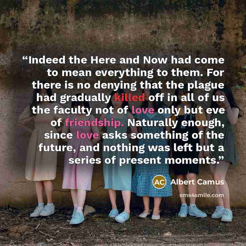 “Indeed the Here and Now had come to mean everything to them. For there is no denying that the plague had gradually killed off in all of us the faculty not of love only but eve of friendship. Naturally enough, since love asks something of the future, and nothing was left but a series of present…” quote by Albert Camus