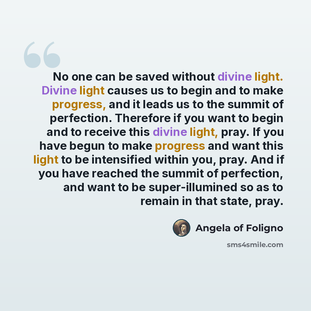 “No one can be saved without divine light. Divine light causes us to begin and to make progress, and it leads us to the summit of perfection. Therefore if you want to begin and to receive this divine light, pray. If you have begun to make progress and want this light to be intensified within you…” quote by Angela of Foligno