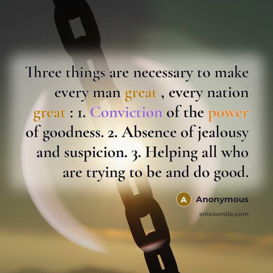 “Three things are necessary to make every man great , every nation great : 1. Conviction of the power of goodness. 2. Absence of jealousy and suspicion. 3. Helping all who are trying to be and do good.” quote by Anonymous