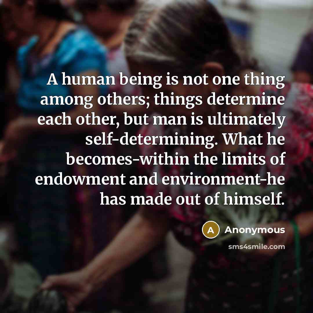 “A human being is not one thing among others; things determine each other, but man is ultimately self-determining. What he becomes-within the limits of endowment and environment-he has made out of himself.” quote by Anonymous